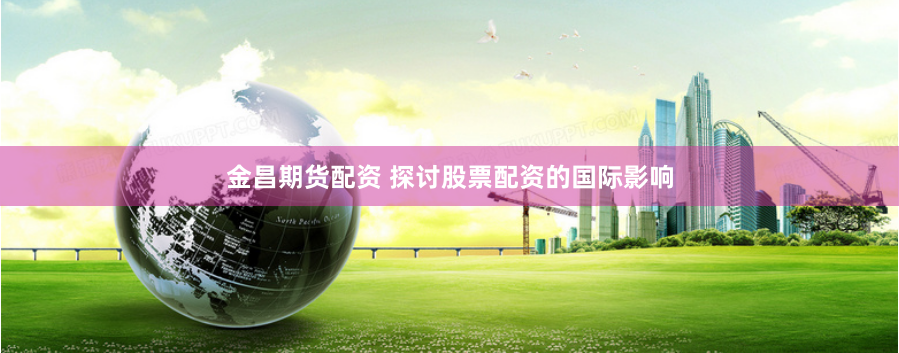 金昌期貨配資 探討股票配資的國際影響