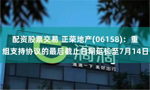 配資股票交易 正榮地產(06158)：重組支持協議的最后截止日期延長至7月14日