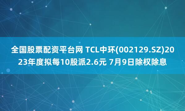 全國股票配資平臺網 TCL中環(002129.SZ)2023年度擬每10股派2.6元 7月9日除權除息