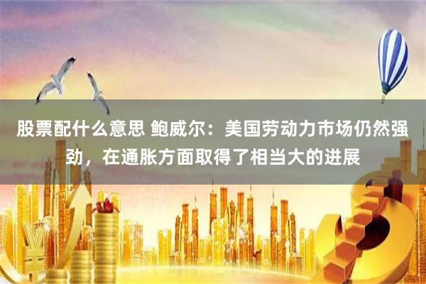 股票配什么意思 鮑威爾：美國勞動力市場仍然強勁，在通脹方面取得了相當大的進展
