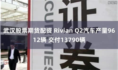 武漢股票期貨配資 Rivian Q2汽車產量9612輛 交付13790輛